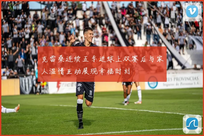 克雷桑连续五季进球上双赛后与家人温情互动展现幸福时刻