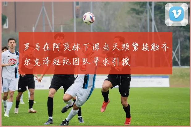 罗马在阿莫林下课当天频繁接触齐尔克泽经纪团队寻求引援