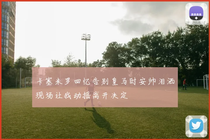 卡塞米罗回忆告别皇马时安帅泪洒现场让我动摇离开决定
