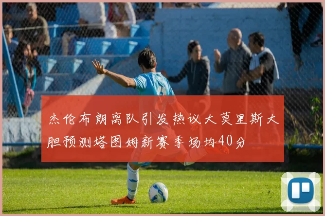 杰伦布朗离队引发热议大莫里斯大胆预测塔图姆新赛季场均40分