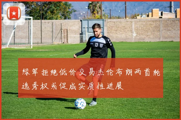 绿军拒绝低价交易杰伦布朗两首轮选秀权或促成实质性进展