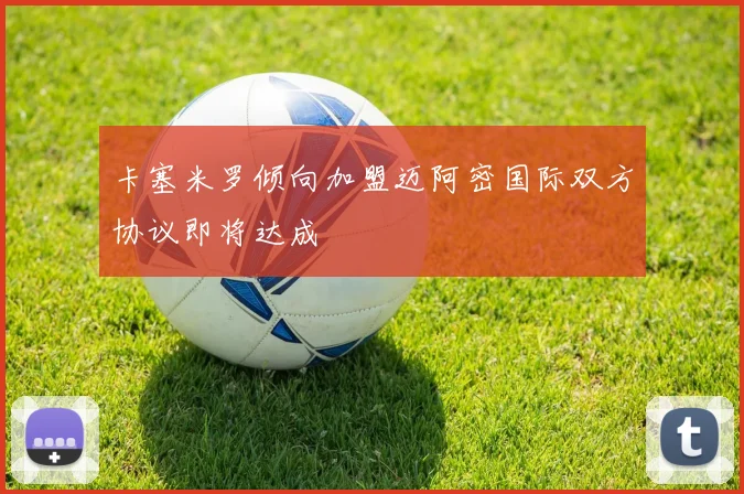 卡塞米罗倾向加盟迈阿密国际双方协议即将达成