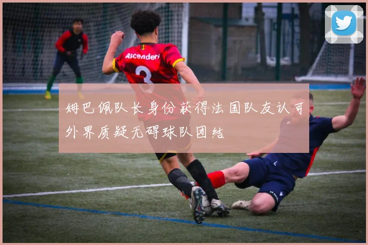 姆巴佩队长身份获得法国队友认可外界质疑无碍球队团结
