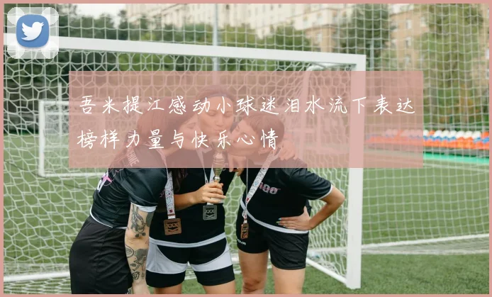 吾米提江感动小球迷泪水流下表达榜样力量与快乐心情