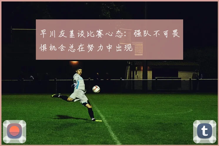 早川友基谈比赛心态：强队不可畏惧机会总在努力中出现