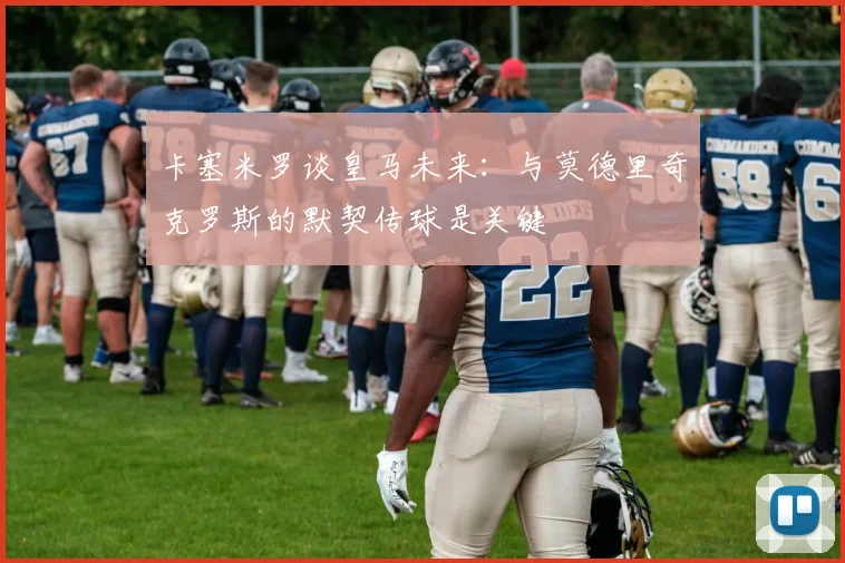 卡塞米罗谈皇马未来：与莫德里奇克罗斯的默契传球是关键