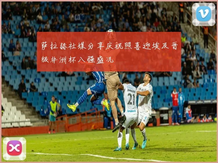萨拉赫社媒分享庆祝照喜迎埃及晋级非洲杯八强盛况
